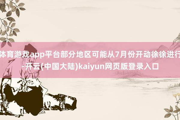 体育游戏app平台部分地区可能从7月份开动徐徐进行-开云(中国大陆)kaiyun网页版登录入口