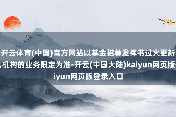 开云体育(中国)官方网站以基金招募发挥书过火更新或各销售机构的业务限定为准-开云(中国大陆)kaiyun网页版登录入口
