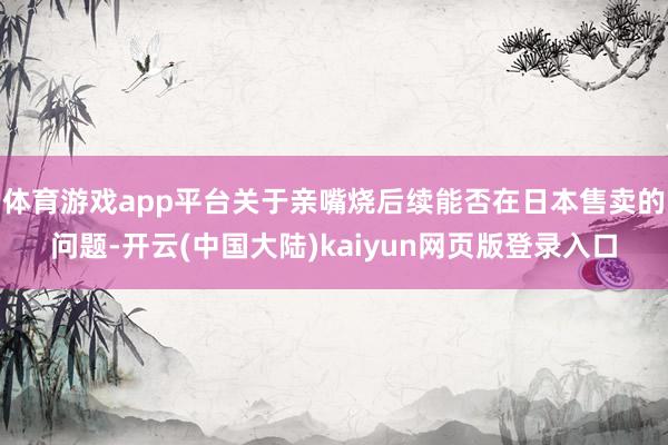 体育游戏app平台关于亲嘴烧后续能否在日本售卖的问题-开云(中国大陆)kaiyun网页版登录入口