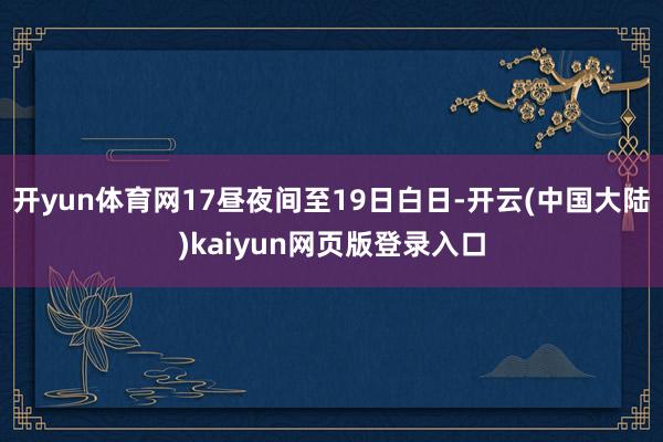 开yun体育网17昼夜间至19日白日-开云(中国大陆)kaiyun网页版登录入口