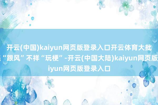 开云(中国)kaiyun网页版登录入口开云体育大批属于收集“跟风”不祥“玩梗”-开云(中国大陆)kaiyun网页版登录入口