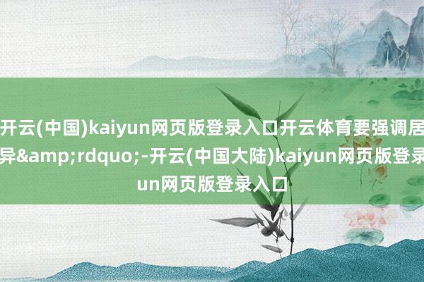 开云(中国)kaiyun网页版登录入口开云体育要强调居品立异&rdquo;-开云(中国大陆)kaiyun网页版登录入口