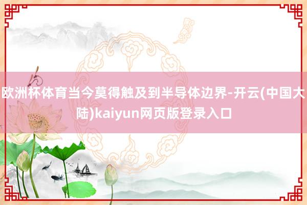 欧洲杯体育当今莫得触及到半导体边界-开云(中国大陆)kaiyun网页版登录入口