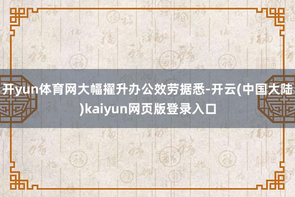 开yun体育网大幅擢升办公效劳据悉-开云(中国大陆)kaiyun网页版登录入口