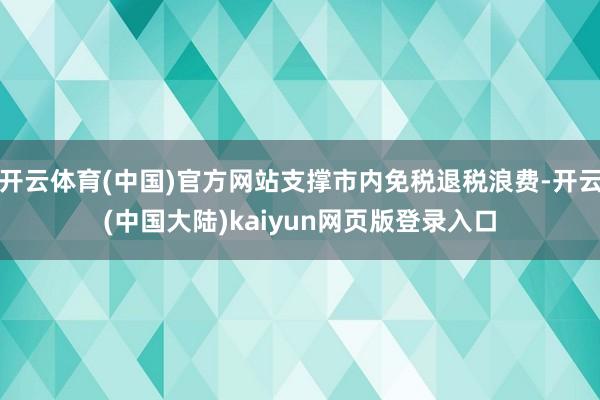 开云体育(中国)官方网站支撑市内免税退税浪费-开云(中国大陆)kaiyun网页版登录入口