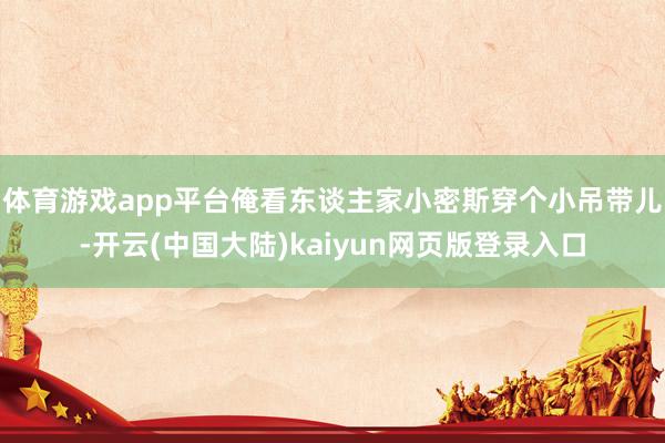 体育游戏app平台俺看东谈主家小密斯穿个小吊带儿-开云(中国大陆)kaiyun网页版登录入口