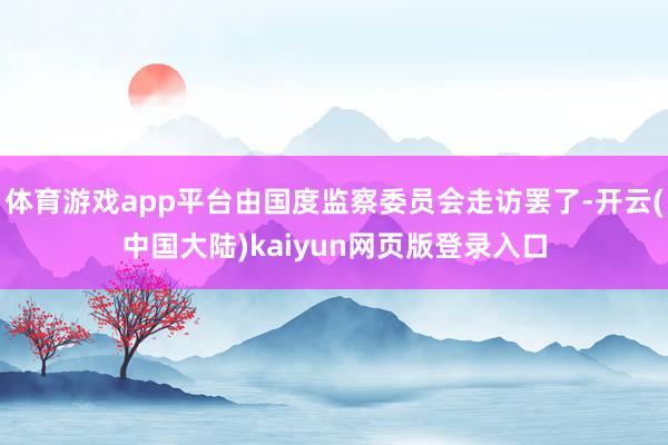 体育游戏app平台由国度监察委员会走访罢了-开云(中国大陆)kaiyun网页版登录入口