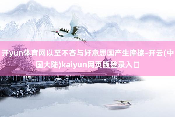 开yun体育网以至不吝与好意思国产生摩擦-开云(中国大陆)kaiyun网页版登录入口