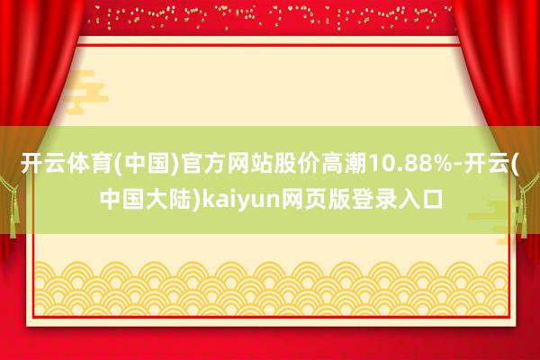 开云体育(中国)官方网站股价高潮10.88%-开云(中国大陆)kaiyun网页版登录入口