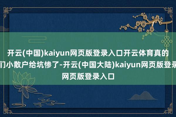 开云(中国)kaiyun网页版登录入口开云体育真的把我们小散户给坑惨了-开云(中国大陆)kaiyun网页版登录入口