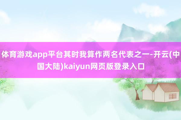 体育游戏app平台其时我算作两名代表之一-开云(中国大陆)kaiyun网页版登录入口