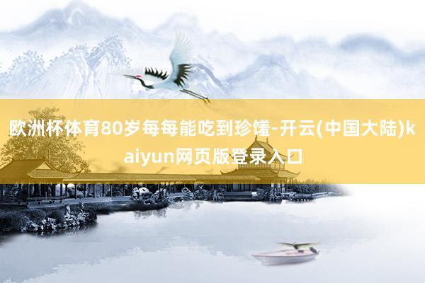 欧洲杯体育80岁每每能吃到珍馐-开云(中国大陆)kaiyun网页版登录入口
