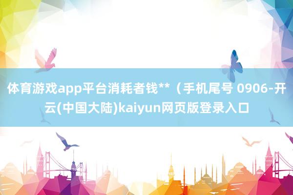 体育游戏app平台消耗者钱**（手机尾号 0906-开云(中国大陆)kaiyun网页版登录入口