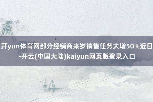 开yun体育网部分经销商来岁销售任务大增50%近日-开云(中国大陆)kaiyun网页版登录入口