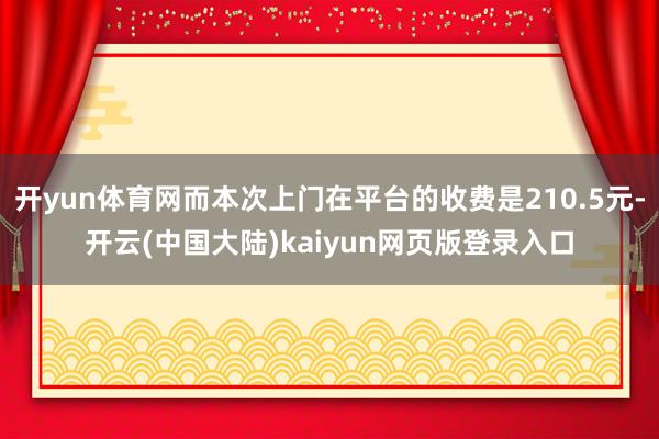 开yun体育网而本次上门在平台的收费是210.5元-开云(中国大陆)kaiyun网页版登录入口