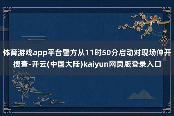体育游戏app平台警方从11时50分启动对现场伸开搜查-开云(中国大陆)kaiyun网页版登录入口