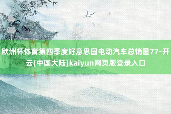 欧洲杯体育第四季度好意思国电动汽车总销量77-开云(中国大陆)kaiyun网页版登录入口