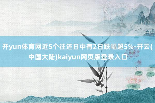 开yun体育网近5个往还日中有2日跌幅超5%-开云(中国大陆)kaiyun网页版登录入口