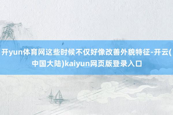 开yun体育网这些时候不仅好像改善外貌特征-开云(中国大陆)kaiyun网页版登录入口