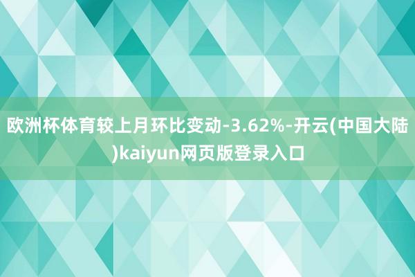 欧洲杯体育较上月环比变动-3.62%-开云(中国大陆)kaiyun网页版登录入口
