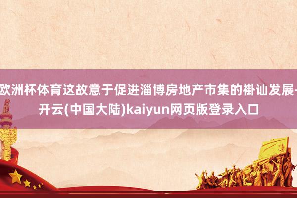 欧洲杯体育这故意于促进淄博房地产市集的褂讪发展-开云(中国大陆)kaiyun网页版登录入口