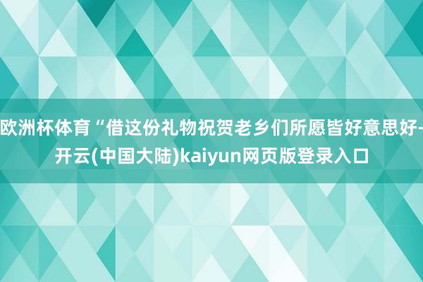 欧洲杯体育“借这份礼物祝贺老乡们所愿皆好意思好-开云(中国大陆)kaiyun网页版登录入口