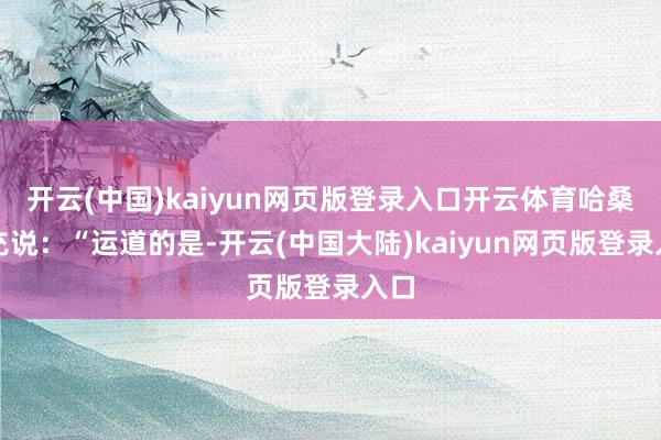 开云(中国)kaiyun网页版登录入口开云体育哈桑补充说：“运道的是-开云(中国大陆)kaiyun网页版登录入口