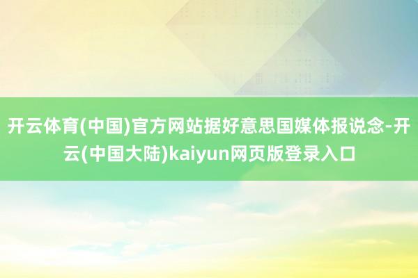 开云体育(中国)官方网站　　据好意思国媒体报说念-开云(中国大陆)kaiyun网页版登录入口