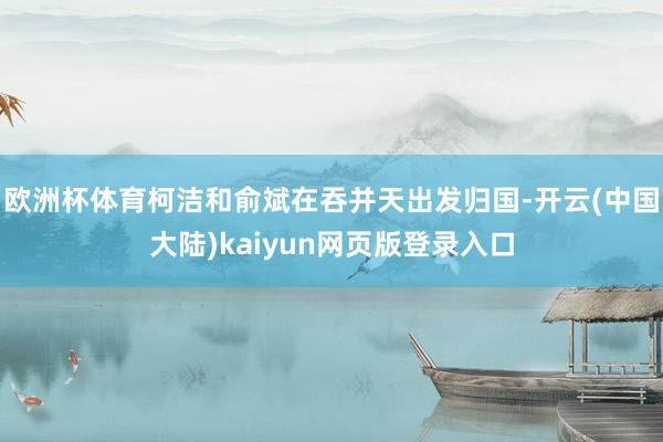 欧洲杯体育柯洁和俞斌在吞并天出发归国-开云(中国大陆)kaiyun网页版登录入口