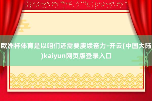 欧洲杯体育是以咱们还需要赓续奋力-开云(中国大陆)kaiyun网页版登录入口