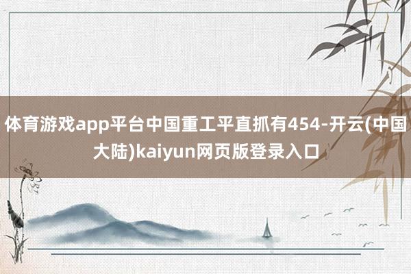 体育游戏app平台中国重工平直抓有454-开云(中国大陆)kaiyun网页版登录入口