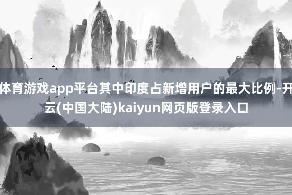 体育游戏app平台其中印度占新增用户的最大比例-开云(中国大陆)kaiyun网页版登录入口