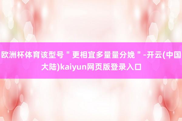 欧洲杯体育该型号＂更相宜多量量分娩＂-开云(中国大陆)kaiyun网页版登录入口