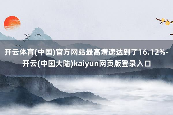 开云体育(中国)官方网站最高增速达到了16.12%-开云(中国大陆)kaiyun网页版登录入口
