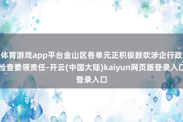 体育游戏app平台金山区各单元正积极鼓吹涉企行政检查要领责任-开云(中国大陆)kaiyun网页版登录入口