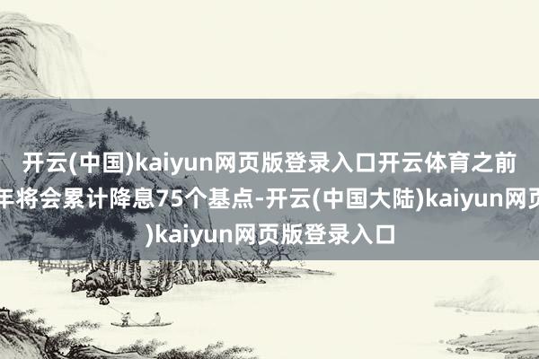 开云(中国)kaiyun网页版登录入口开云体育之前的预测是本年将会累计降息75个基点-开云(中国大陆)kaiyun网页版登录入口