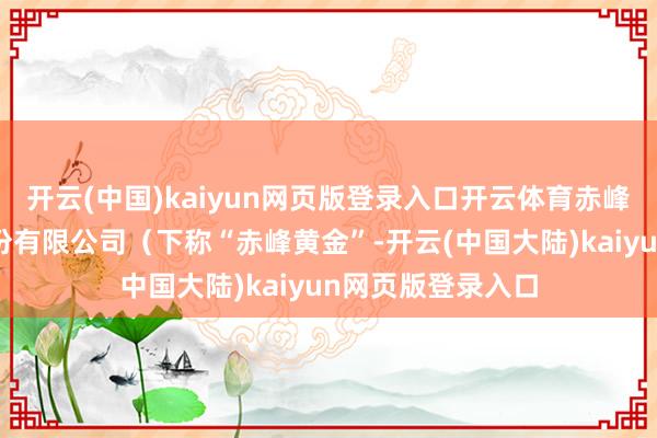 开云(中国)kaiyun网页版登录入口开云体育赤峰吉隆黄金矿业股份有限公司（下称“赤峰黄金”-开云(中国大陆)kaiyun网页版登录入口