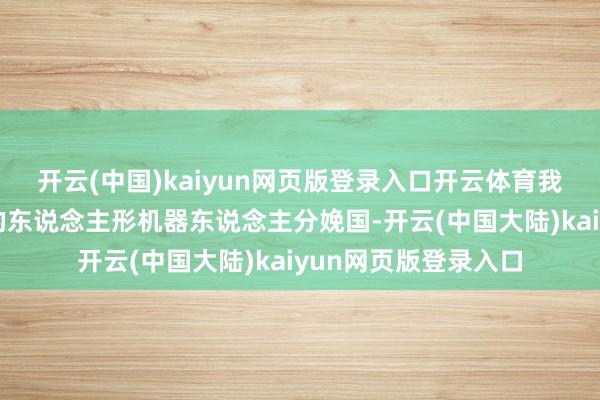 开云(中国)kaiyun网页版登录入口开云体育我国已成为各人卓绝的东说念主形机器东说念主分娩国-开云(中国大陆)kaiyun网页版登录入口