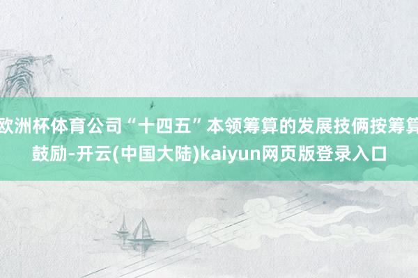 欧洲杯体育公司“十四五”本领筹算的发展技俩按筹算鼓励-开云(中国大陆)kaiyun网页版登录入口