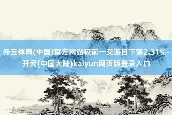 开云体育(中国)官方网站较前一交游日下落2.31%-开云(中国大陆)kaiyun网页版登录入口