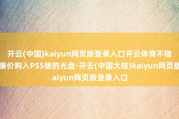 开云(中国)kaiyun网页版登录入口开云体育不错有计划以廉价购入PS5版的光盘-开云(中国大陆)kaiyun网页版登录入口