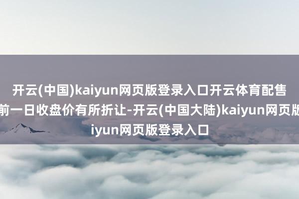 开云(中国)kaiyun网页版登录入口开云体育配售价钱比较前一日收盘价有所折让-开云(中国大陆)kaiyun网页版登录入口