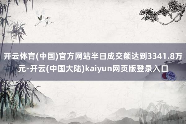 开云体育(中国)官方网站半日成交额达到3341.8万元-开云(中国大陆)kaiyun网页版登录入口