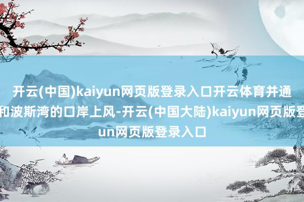 开云(中国)kaiyun网页版登录入口开云体育并通过红海和波斯湾的口岸上风-开云(中国大陆)kaiyun网页版登录入口