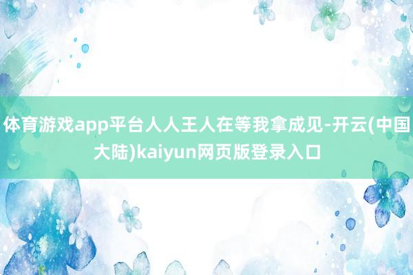 体育游戏app平台人人王人在等我拿成见-开云(中国大陆)kaiyun网页版登录入口