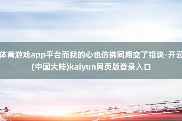体育游戏app平台而我的心也仿佛同期变了铅块-开云(中国大陆)kaiyun网页版登录入口
