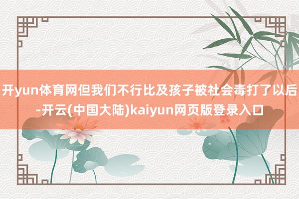 开yun体育网但我们不行比及孩子被社会毒打了以后-开云(中国大陆)kaiyun网页版登录入口