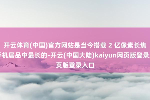 开云体育(中国)官方网站是当今搭载 2 亿像素长焦的手机居品中最长的-开云(中国大陆)kaiyun网页版登录入口