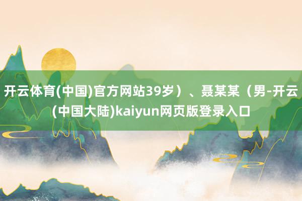 开云体育(中国)官方网站39岁）、聂某某（男-开云(中国大陆)kaiyun网页版登录入口