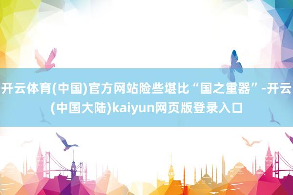 开云体育(中国)官方网站险些堪比“国之重器”-开云(中国大陆)kaiyun网页版登录入口